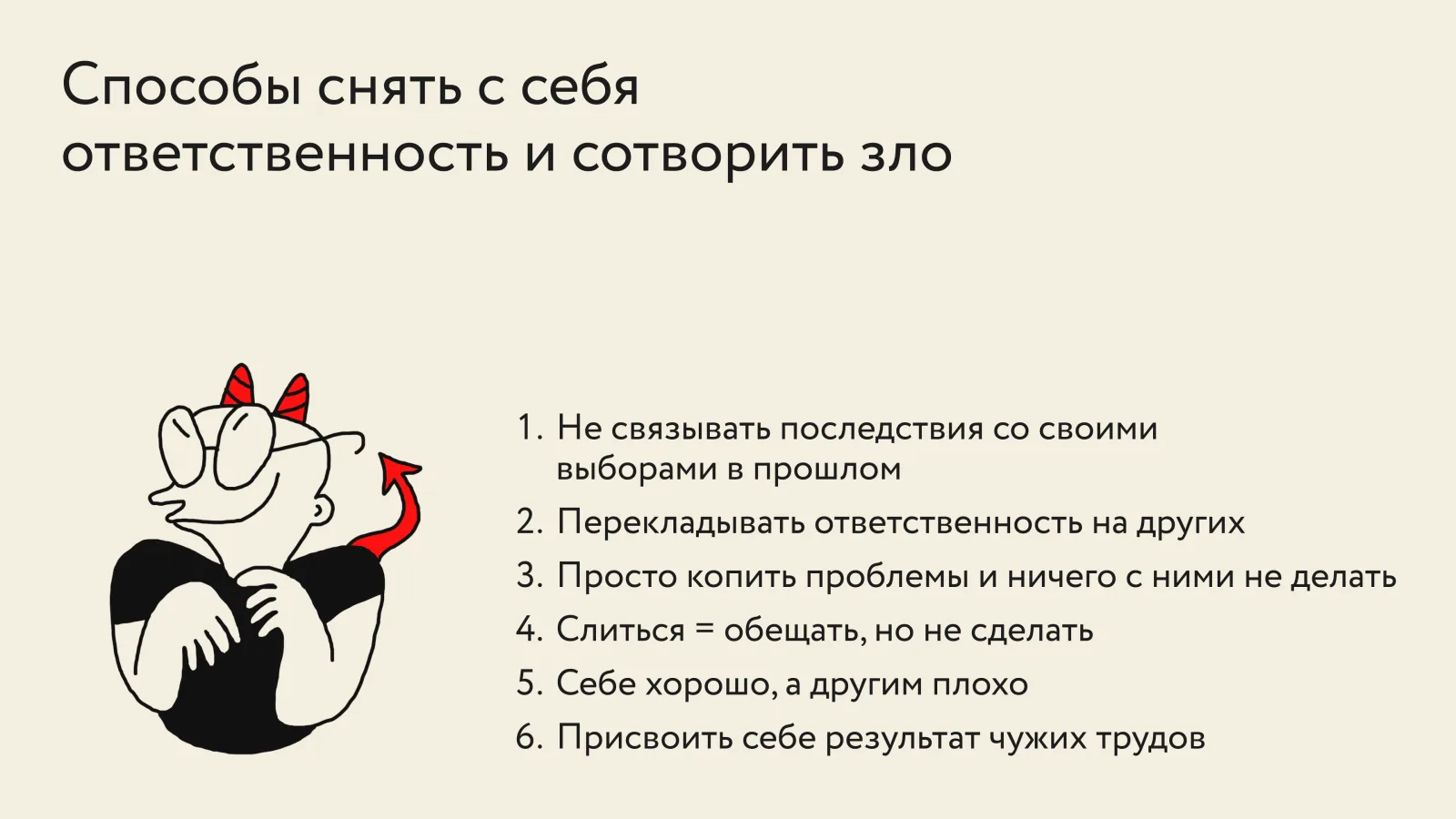 Список «Способы снять с себя ответственность и сотворить зло»: не связывать последствия со своими выборами в прошлом; перекладывать ответственность на других; просто копить проблемы и ничего с ними не делать; слиться — обещать, но не сделать; себе хорошо, а другим плохо; присвоить себе результат чужих трудов