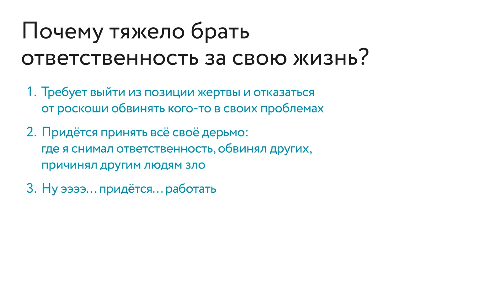Список «Почему тяжело брать ответственность за свою жизнь?»: требует выйти из позиции жертвы и отказаться от роскоши обвинять кого-то в своих проблемах; придётся принять всё своё дерьмо — где я снимал ответственность, обвинял других, причинял другим людям зло; ну... придётся... работать